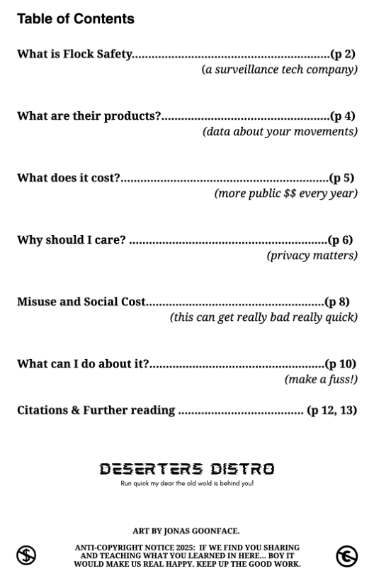 Table of Contents  ‘What is Flock Safet (®2)  (a surveillance tech company)  What are their products?.  (@9 (data about your movements)  ®5) (more public $$ every year)  ‘Why should I care? .. ...(p 6)  (privacy matters)  Misuse and Social Cost.  ..(p 8) (this can get really bad really quick)  ‘What can I do about it?. .(p 10) (make a fuss!) Citations & Further reading .. . (p12,13)  DESERTERS DISTRO  Run qick my door the o weld i b youl  ART BY JONAS GOONFACE.  VARSI SR N bt 